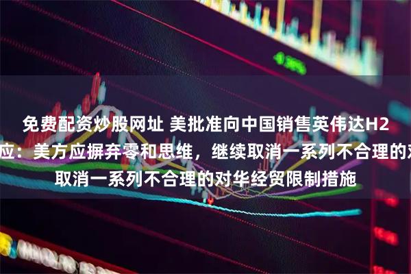 免费配资炒股网址 美批准向中国销售英伟达H20芯片，商务部回应：美方应摒弃零和思维，继续取消一系列不合理的对华经贸限制措施