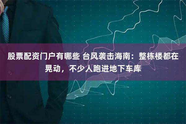 股票配资门户有哪些 台风袭击海南：整栋楼都在晃动，不少人跑进地下车库