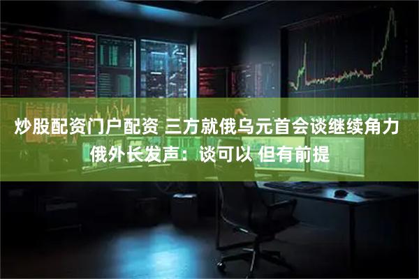 炒股配资门户配资 三方就俄乌元首会谈继续角力 俄外长发声：谈可以 但有前提