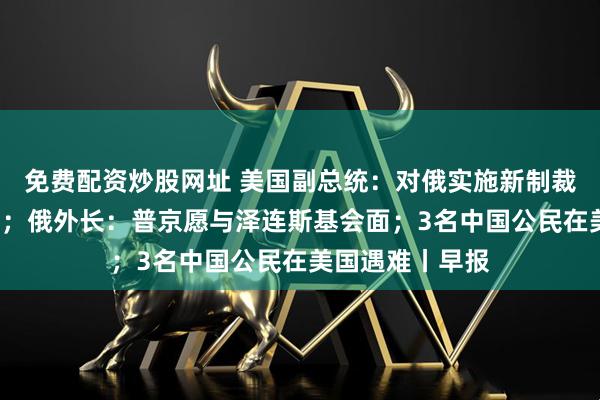免费配资炒股网址 美国副总统：对俄实施新制裁“并非不可能”；俄外长：普京愿与泽连斯基会面；3名中国公民在美国遇难丨早报