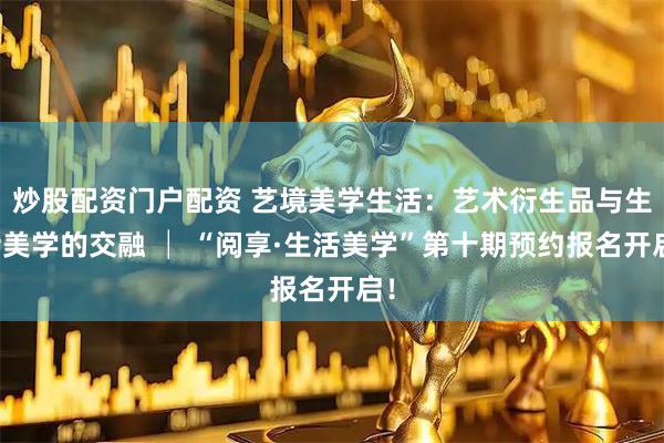 炒股配资门户配资 艺境美学生活：艺术衍生品与生活美学的交融 │ “阅享·生活美学”第十期预约报名开启！