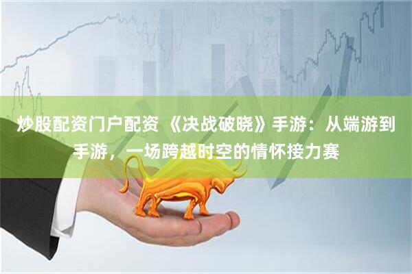 炒股配资门户配资 《决战破晓》手游：从端游到手游，一场跨越时空的情怀接力赛