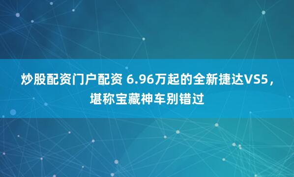 炒股配资门户配资 6.96万起的全新捷达VS5，堪称宝藏神车别错过