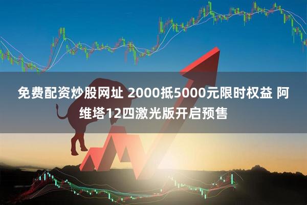 免费配资炒股网址 2000抵5000元限时权益 阿维塔12四激光版开启预售