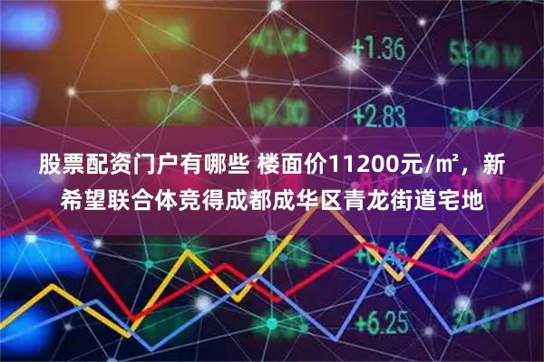 股票配资门户有哪些 楼面价11200元/㎡，新希望联合体竞得成都成华区青龙街道宅地