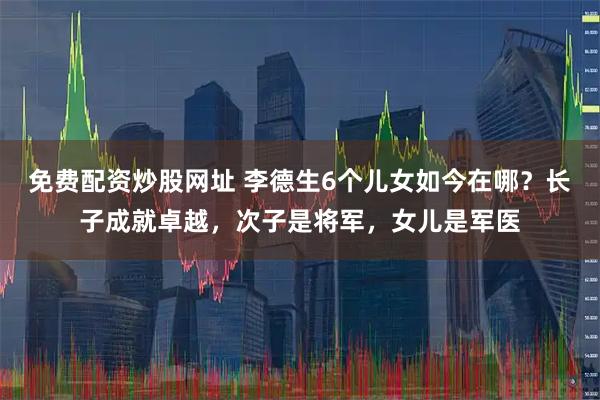 免费配资炒股网址 李德生6个儿女如今在哪？长子成就卓越，次子是将军，女儿是军医