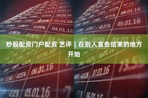 炒股配资门户配资 艺评｜在别人宣告结束的地方开始