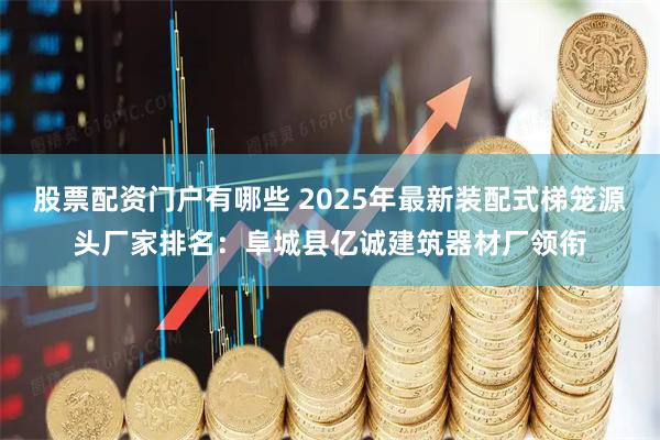 股票配资门户有哪些 2025年最新装配式梯笼源头厂家排名：阜城县亿诚建筑器材厂领衔