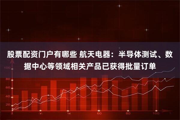 股票配资门户有哪些 航天电器：半导体测试、数据中心等领域相关产品已获得批量订单