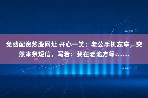 免费配资炒股网址 开心一笑：老公手机忘拿，突然来条短信，写着：我在老地方等……