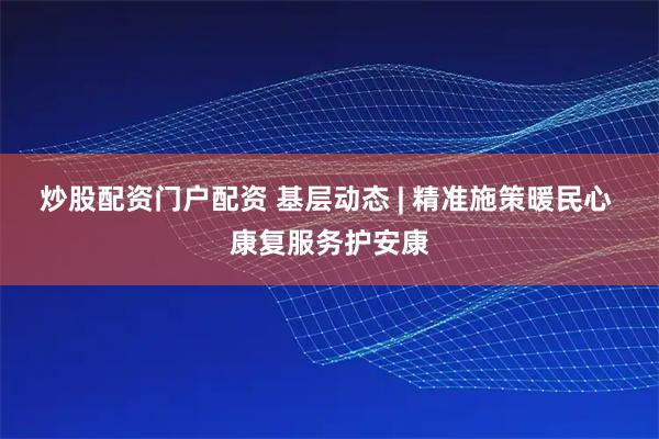 炒股配资门户配资 基层动态 | 精准施策暖民心 康复服务护安康