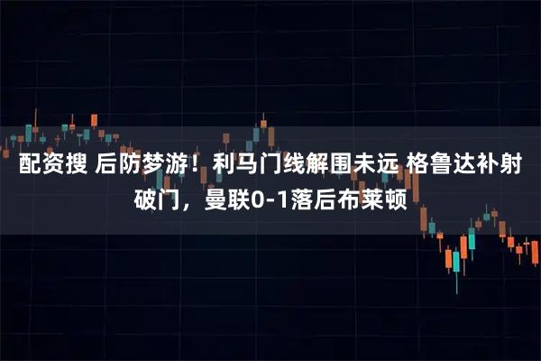 配资搜 后防梦游！利马门线解围未远 格鲁达补射破门，曼联0-1落后布莱顿