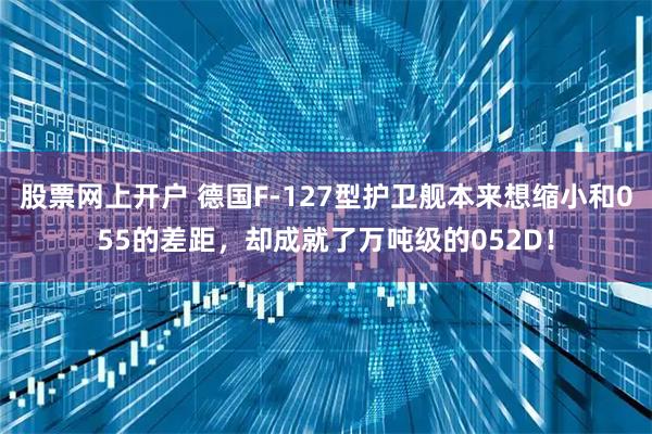 股票网上开户 德国F-127型护卫舰本来想缩小和055的差距，却成就了万吨级的052D！