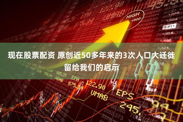 现在股票配资 原创近50多年来的3次人口大迁徙留给我们的启示