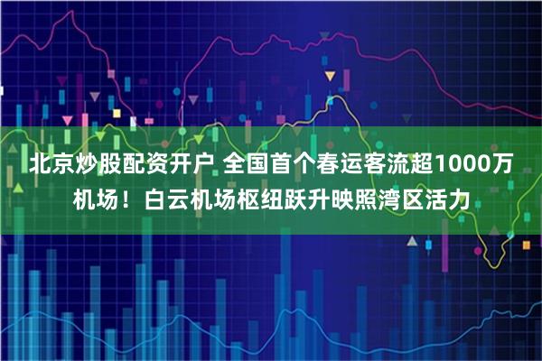 北京炒股配资开户 全国首个春运客流超1000万机场！白云机场枢纽跃升映照湾区活力