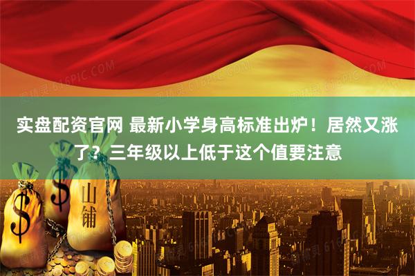 实盘配资官网 最新小学身高标准出炉！居然又涨了？三年级以上低于这个值要注意