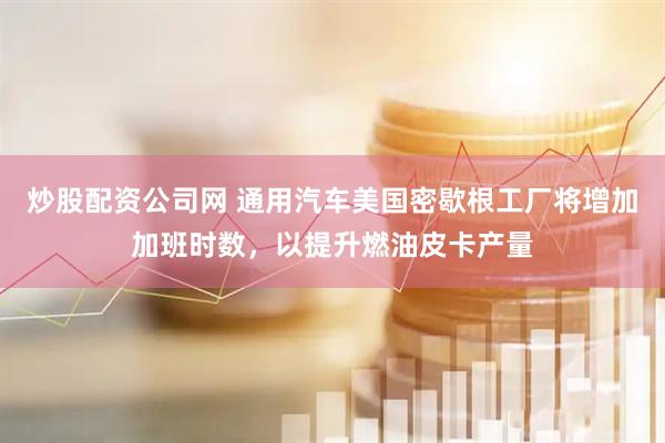 炒股配资公司网 通用汽车美国密歇根工厂将增加加班时数，以提升燃油皮卡产量