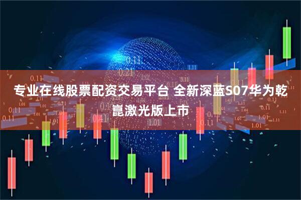 专业在线股票配资交易平台 全新深蓝S07华为乾崑激光版上市