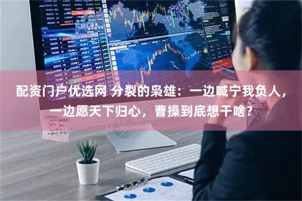 配资门户优选网 分裂的枭雄：一边喊宁我负人，一边愿天下归心，曹操到底想干啥？