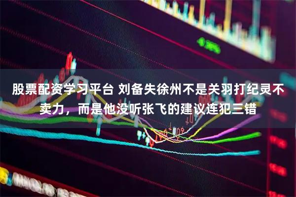 股票配资学习平台 刘备失徐州不是关羽打纪灵不卖力，而是他没听张飞的建议连犯三错