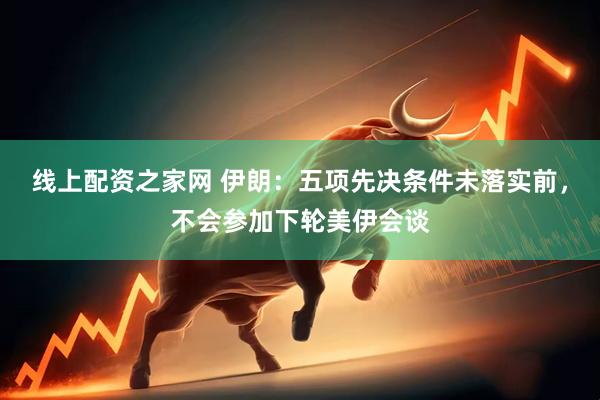 线上配资之家网 伊朗：五项先决条件未落实前，不会参加下轮美伊会谈