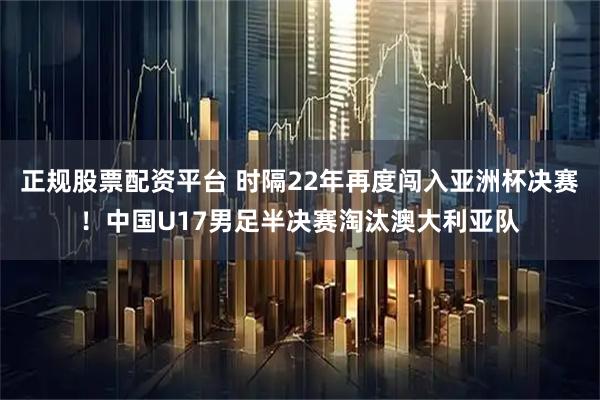 正规股票配资平台 时隔22年再度闯入亚洲杯决赛！中国U17男足半决赛淘汰澳大利亚队
