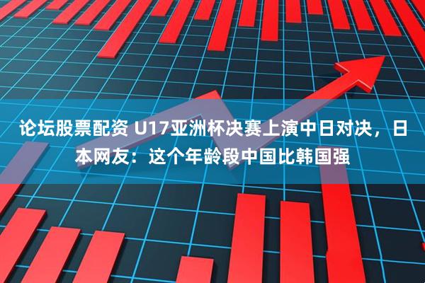 论坛股票配资 U17亚洲杯决赛上演中日对决，日本网友：这个年龄段中国比韩国强