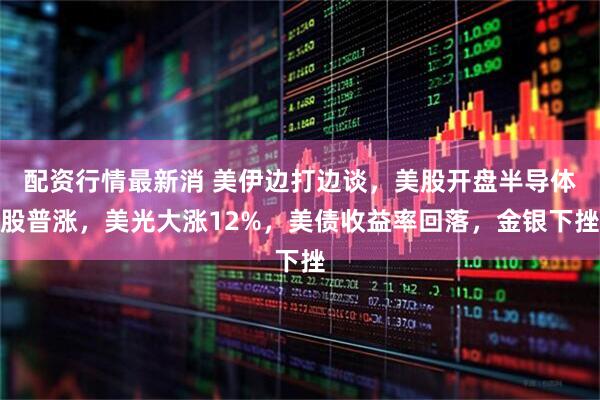 配资行情最新消 美伊边打边谈，美股开盘半导体股普涨，美光大涨12%，美债收益率回落，金银下挫