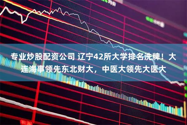 专业炒股配资公司 辽宁42所大学排名洗牌！大连海事领先东北财大，中医大领先大医大