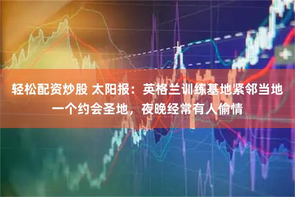 轻松配资炒股 太阳报:英格兰训练基地紧邻当地一个约会圣地,夜晚经常有人偷情